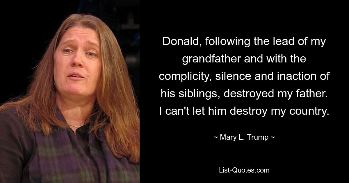 Donald, following the lead of my grandfather and with the complicity, silence and inaction of his siblings, destroyed my father. I can't let him destroy my country. — © Mary L. Trump