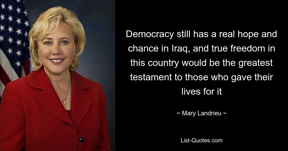 Democracy still has a real hope and chance in Iraq, and true freedom in this country would be the greatest testament to those who gave their lives for it — © Mary Landrieu