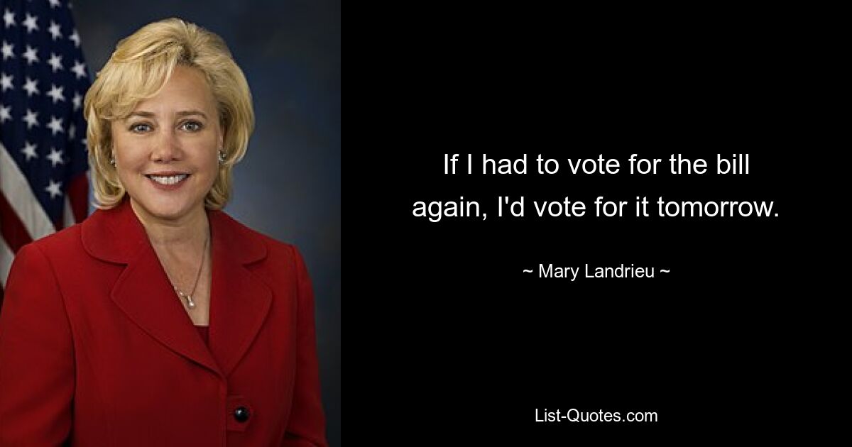 If I had to vote for the bill again, I'd vote for it tomorrow. — © Mary Landrieu