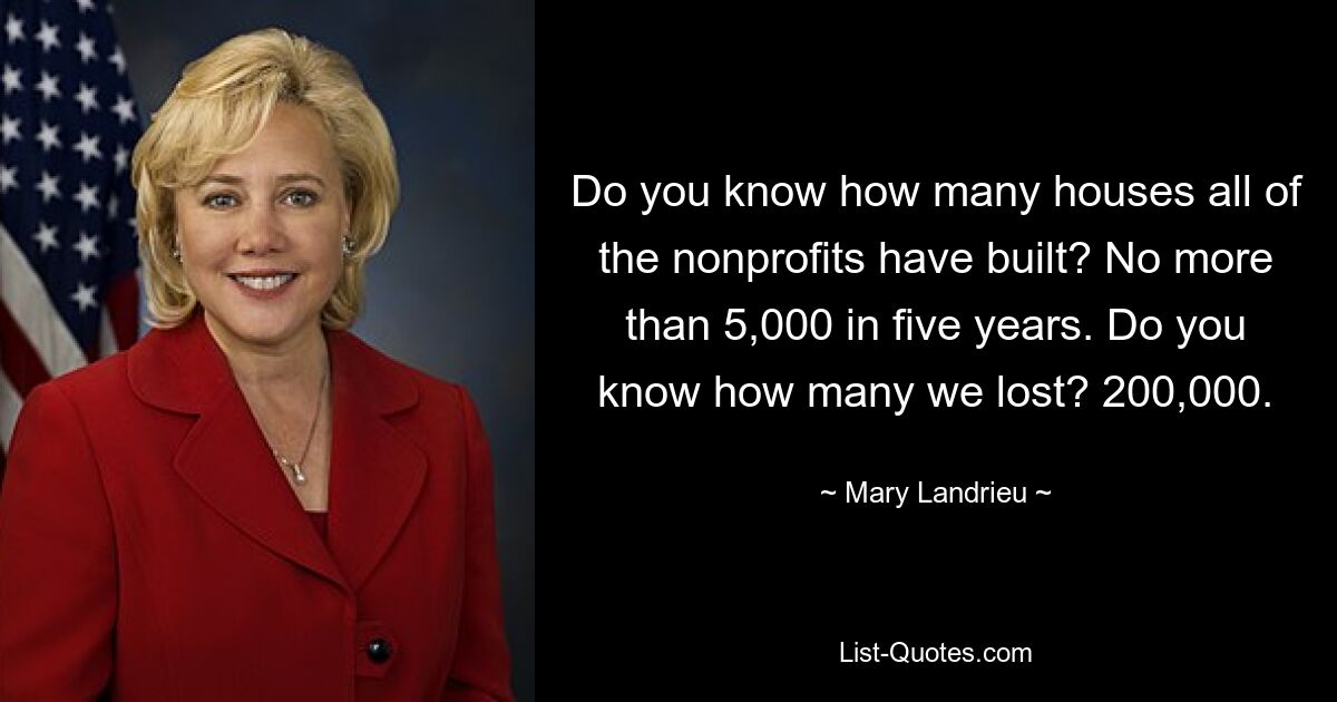 Do you know how many houses all of the nonprofits have built? No more than 5,000 in five years. Do you know how many we lost? 200,000. — © Mary Landrieu