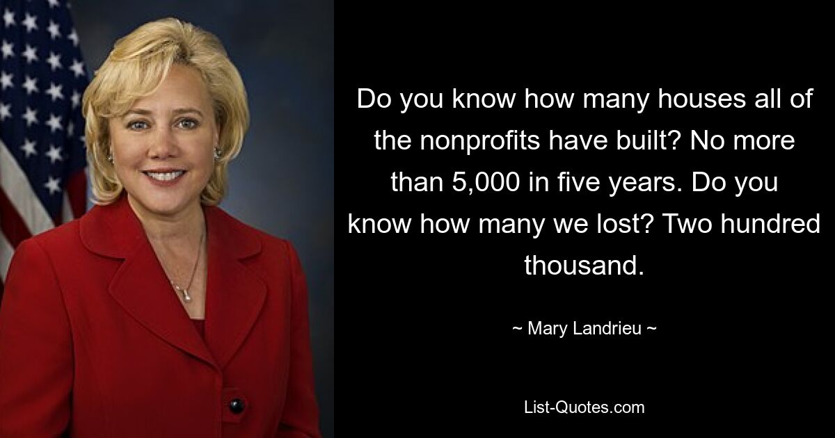 Do you know how many houses all of the nonprofits have built? No more than 5,000 in five years. Do you know how many we lost? Two hundred thousand. — © Mary Landrieu