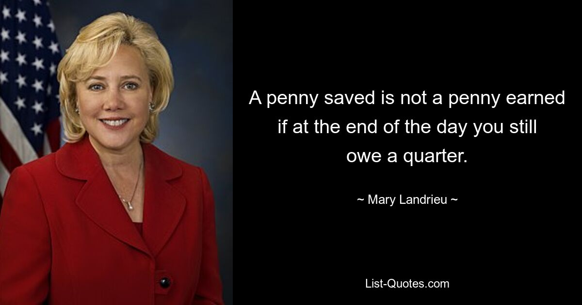 A penny saved is not a penny earned if at the end of the day you still owe a quarter. — © Mary Landrieu