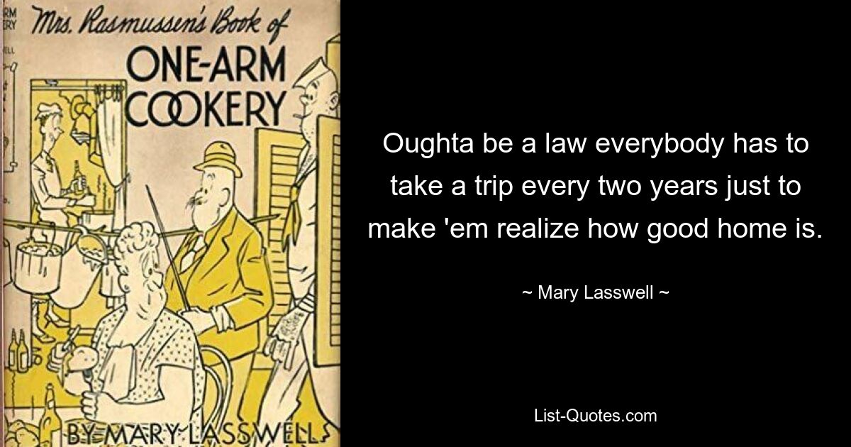 Oughta be a law everybody has to take a trip every two years just to make 'em realize how good home is. — © Mary Lasswell