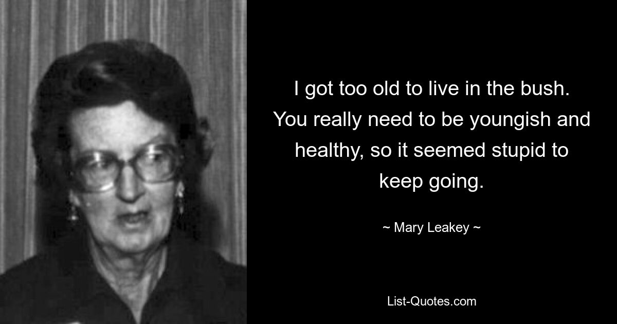 I got too old to live in the bush. You really need to be youngish and healthy, so it seemed stupid to keep going. — © Mary Leakey