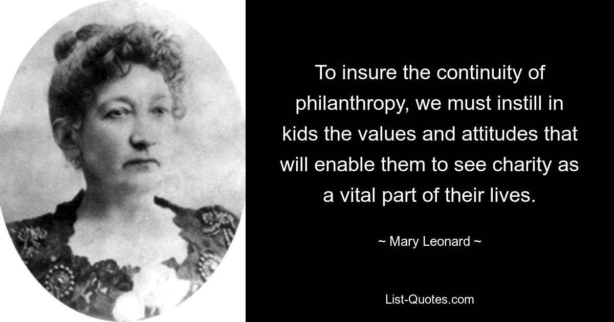 To insure the continuity of philanthropy, we must instill in kids the values and attitudes that will enable them to see charity as a vital part of their lives. — © Mary Leonard