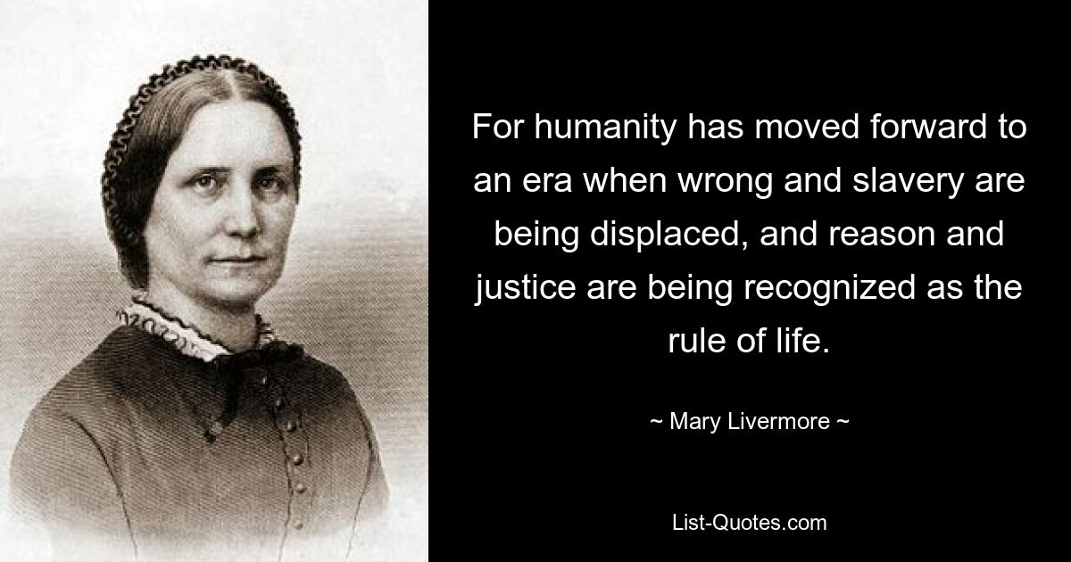 For humanity has moved forward to an era when wrong and slavery are being displaced, and reason and justice are being recognized as the rule of life. — © Mary Livermore