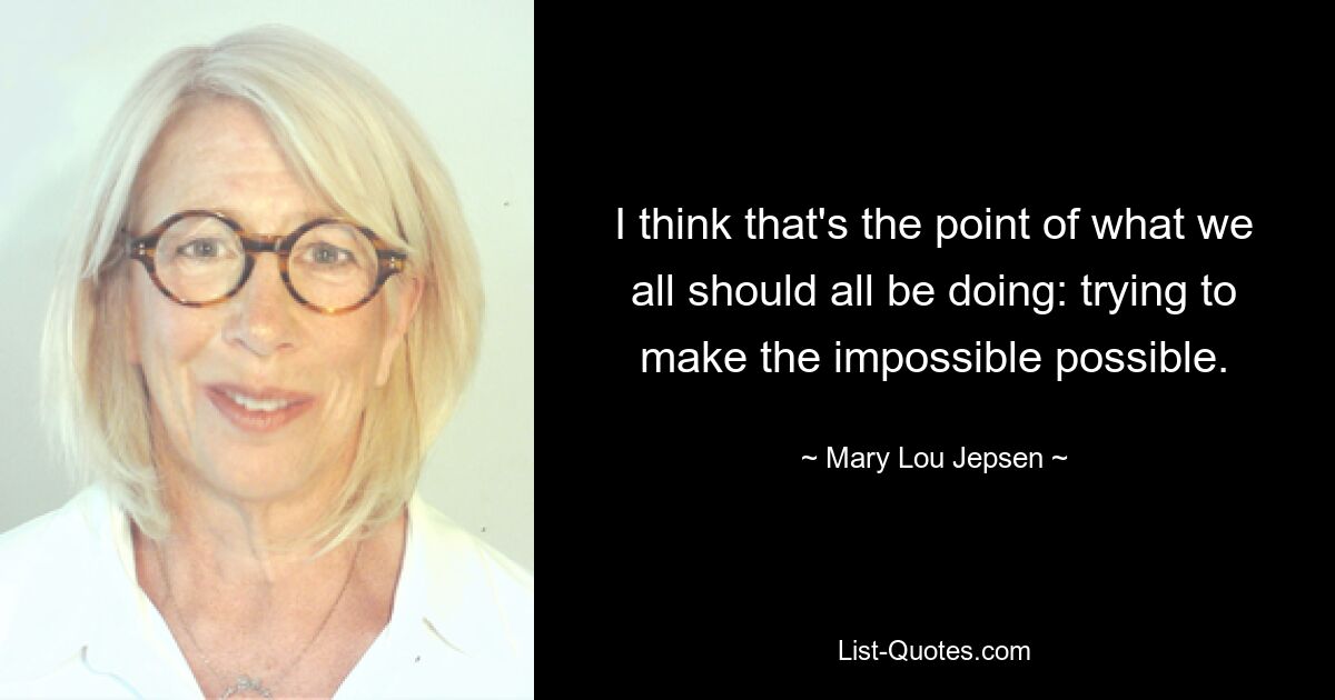 I think that's the point of what we all should all be doing: trying to make the impossible possible. — © Mary Lou Jepsen