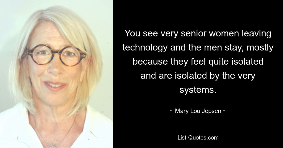 You see very senior women leaving technology and the men stay, mostly because they feel quite isolated and are isolated by the very systems. — © Mary Lou Jepsen