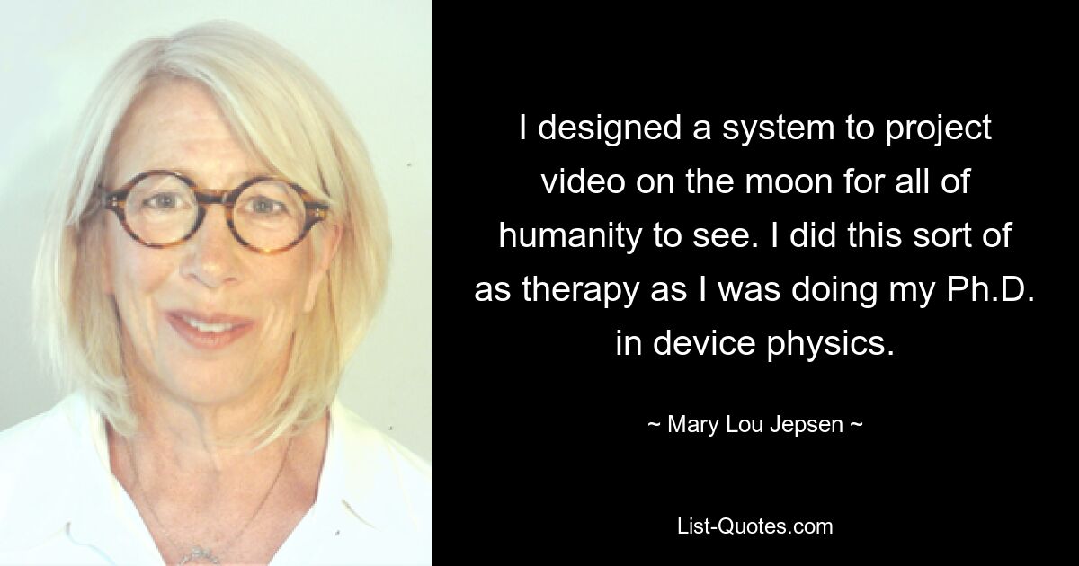 I designed a system to project video on the moon for all of humanity to see. I did this sort of as therapy as I was doing my Ph.D. in device physics. — © Mary Lou Jepsen