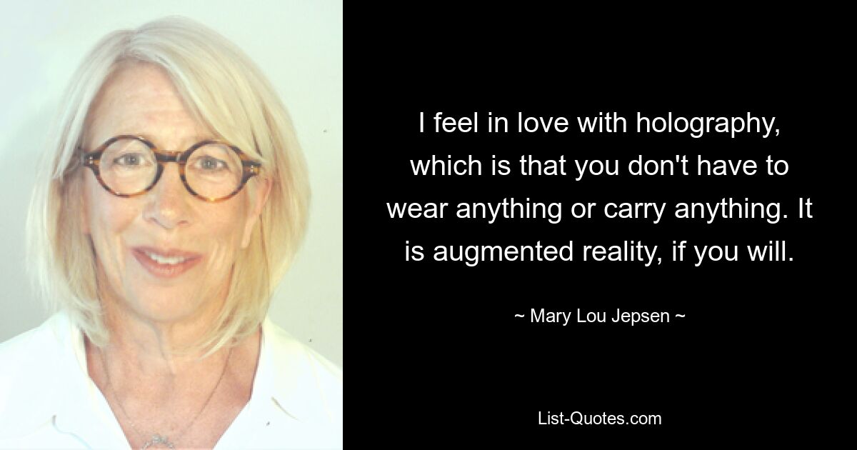 I feel in love with holography, which is that you don't have to wear anything or carry anything. It is augmented reality, if you will. — © Mary Lou Jepsen