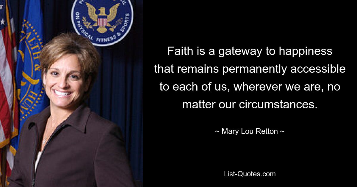 Faith is a gateway to happiness that remains permanently accessible to each of us, wherever we are, no matter our circumstances. — © Mary Lou Retton