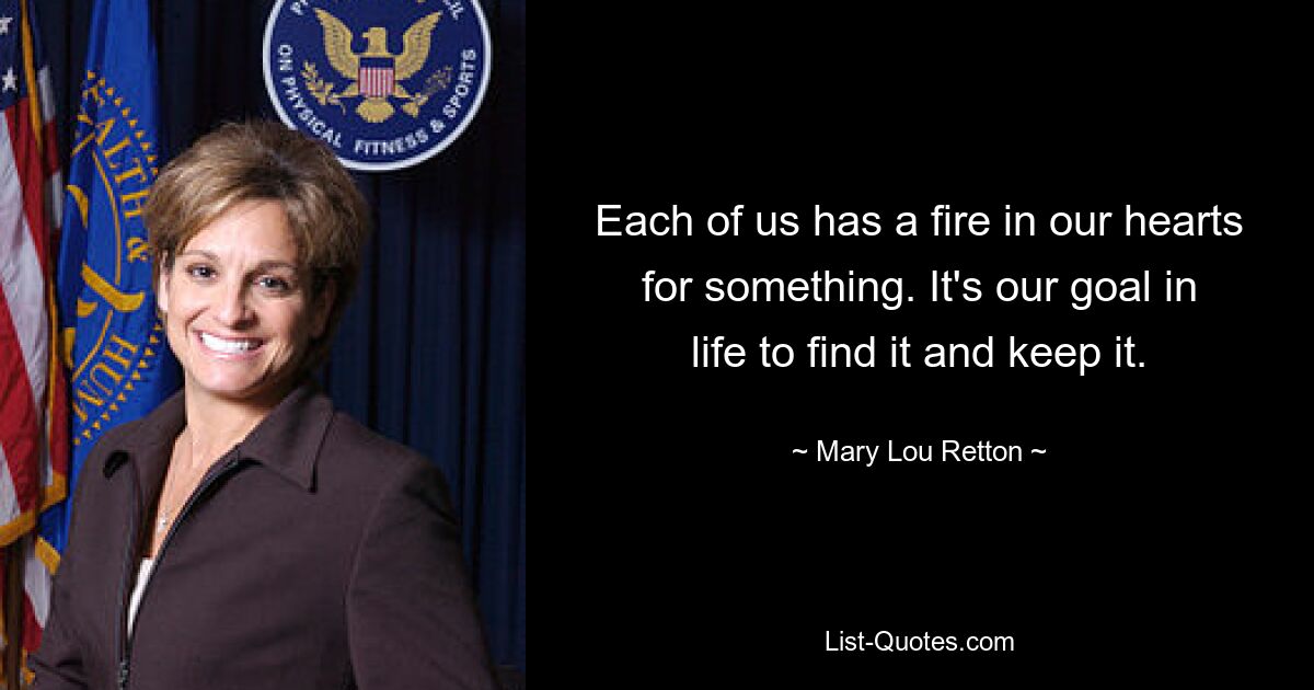 Each of us has a fire in our hearts for something. It's our goal in life to find it and keep it. — © Mary Lou Retton