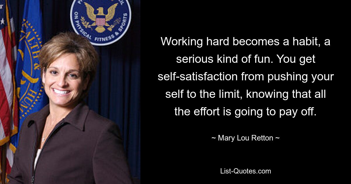 Working hard becomes a habit, a serious kind of fun. You get self-satisfaction from pushing your self to the limit, knowing that all the effort is going to pay off. — © Mary Lou Retton