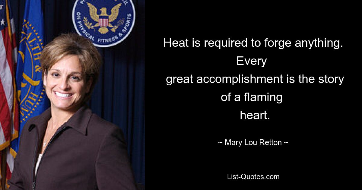 Heat is required to forge anything. Every 
 great accomplishment is the story of a flaming 
 heart. — © Mary Lou Retton