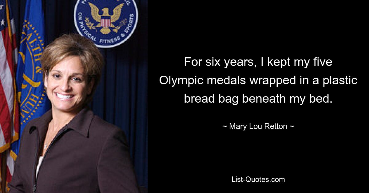 For six years, I kept my five Olympic medals wrapped in a plastic bread bag beneath my bed. — © Mary Lou Retton