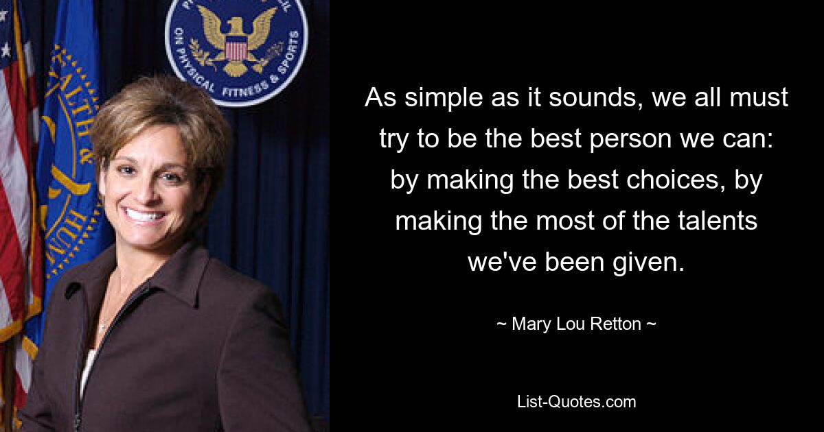 As simple as it sounds, we all must try to be the best person we can: by making the best choices, by making the most of the talents we've been given. — © Mary Lou Retton