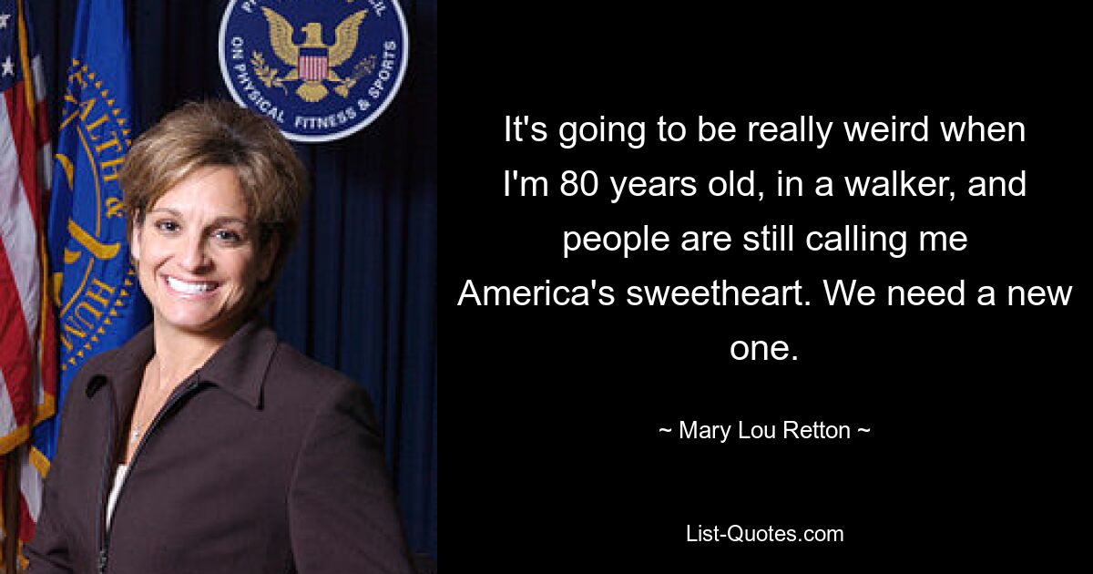 It's going to be really weird when I'm 80 years old, in a walker, and people are still calling me America's sweetheart. We need a new one. — © Mary Lou Retton