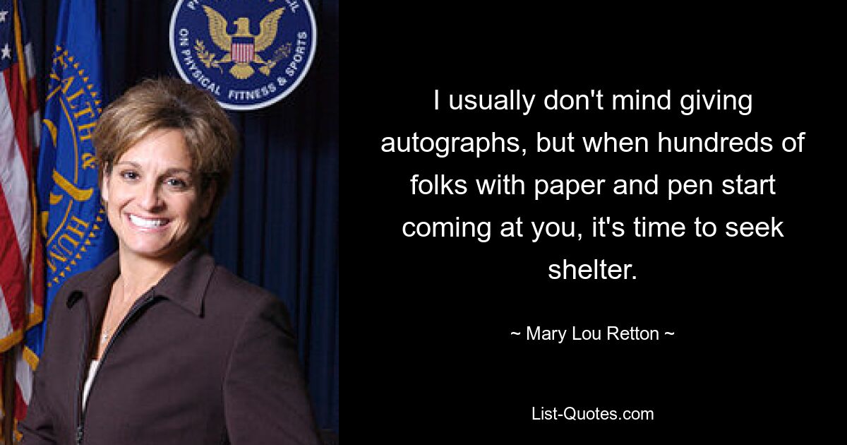 I usually don't mind giving autographs, but when hundreds of folks with paper and pen start coming at you, it's time to seek shelter. — © Mary Lou Retton