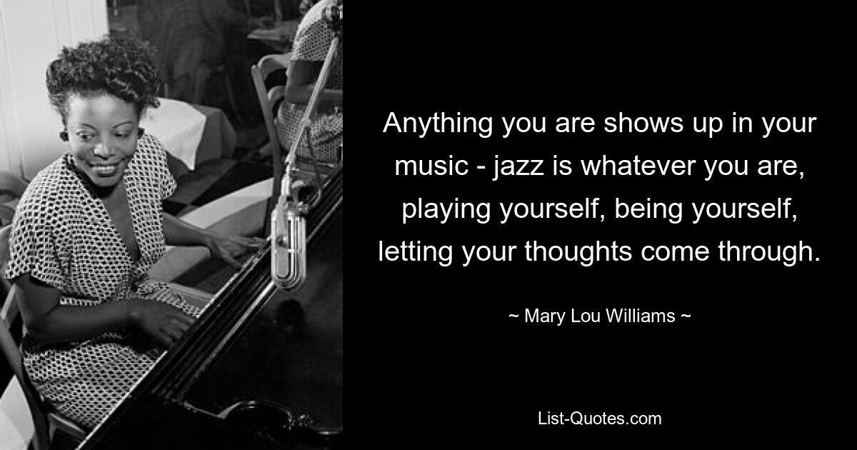 Anything you are shows up in your music - jazz is whatever you are, playing yourself, being yourself, letting your thoughts come through. — © Mary Lou Williams