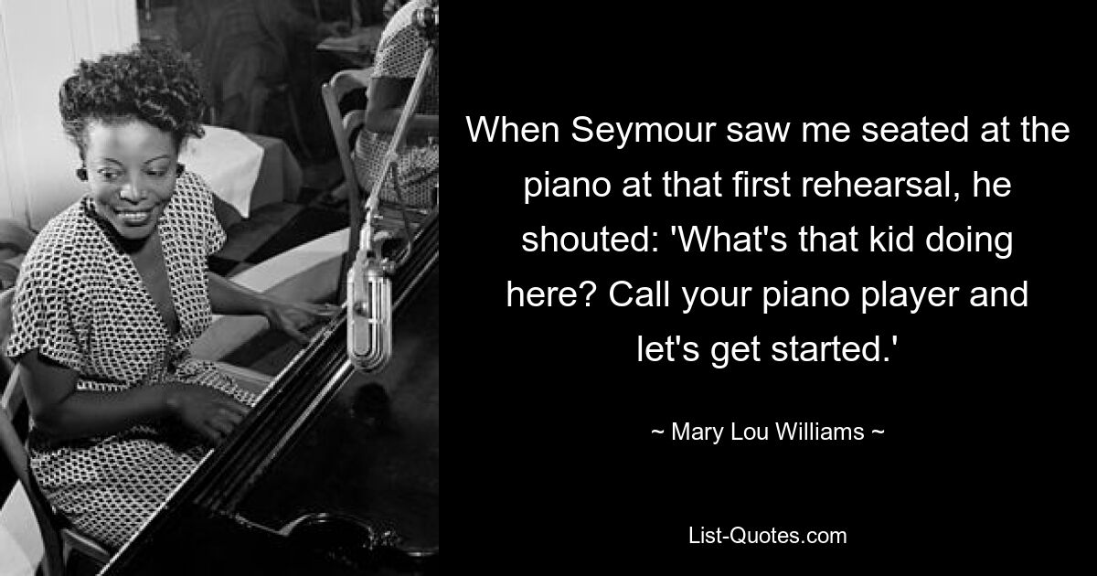 When Seymour saw me seated at the piano at that first rehearsal, he shouted: 'What's that kid doing here? Call your piano player and let's get started.' — © Mary Lou Williams