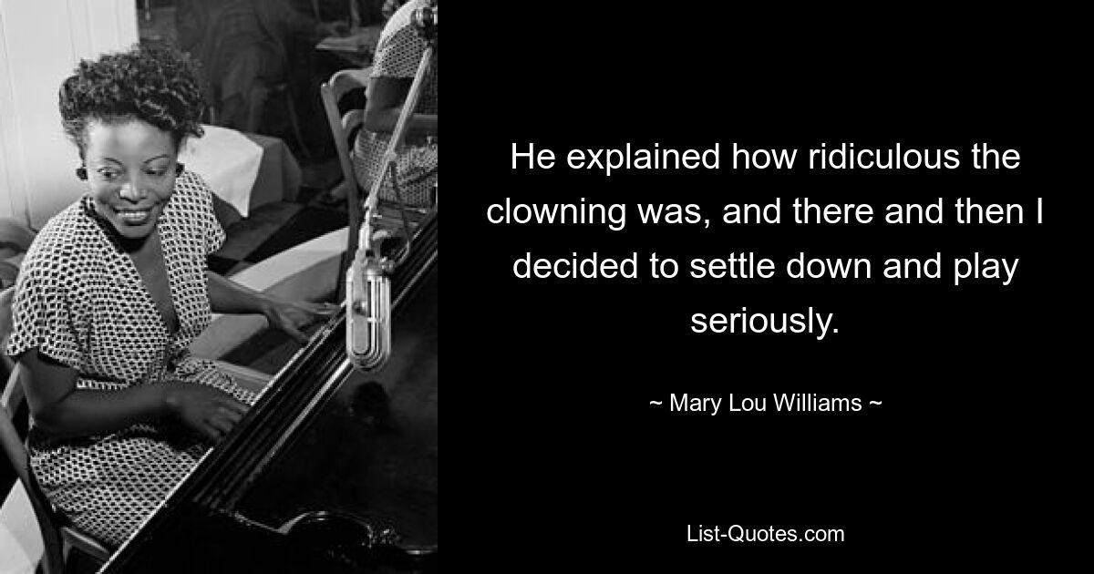 He explained how ridiculous the clowning was, and there and then I decided to settle down and play seriously. — © Mary Lou Williams