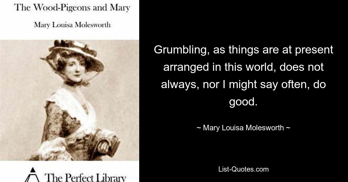 Grumbling, as things are at present arranged in this world, does not always, nor I might say often, do good. — © Mary Louisa Molesworth