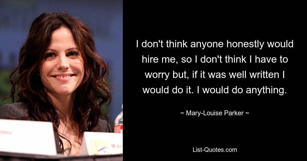 I don't think anyone honestly would hire me, so I don't think I have to worry but, if it was well written I would do it. I would do anything. — © Mary-Louise Parker