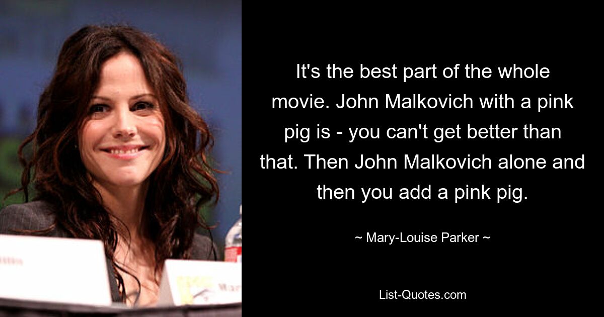 It's the best part of the whole movie. John Malkovich with a pink pig is - you can't get better than that. Then John Malkovich alone and then you add a pink pig. — © Mary-Louise Parker