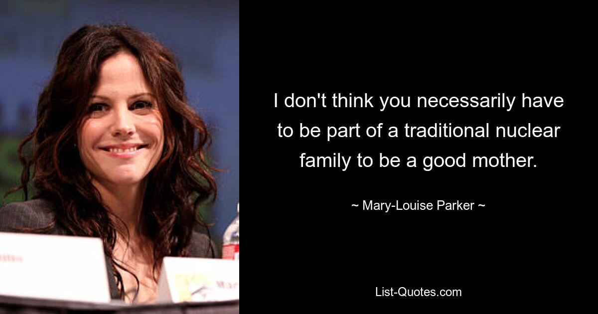 I don't think you necessarily have to be part of a traditional nuclear family to be a good mother. — © Mary-Louise Parker