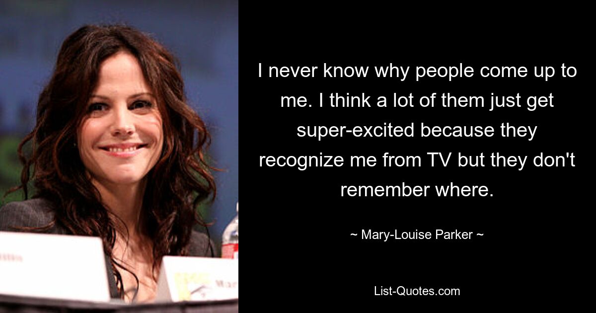 I never know why people come up to me. I think a lot of them just get super-excited because they recognize me from TV but they don't remember where. — © Mary-Louise Parker