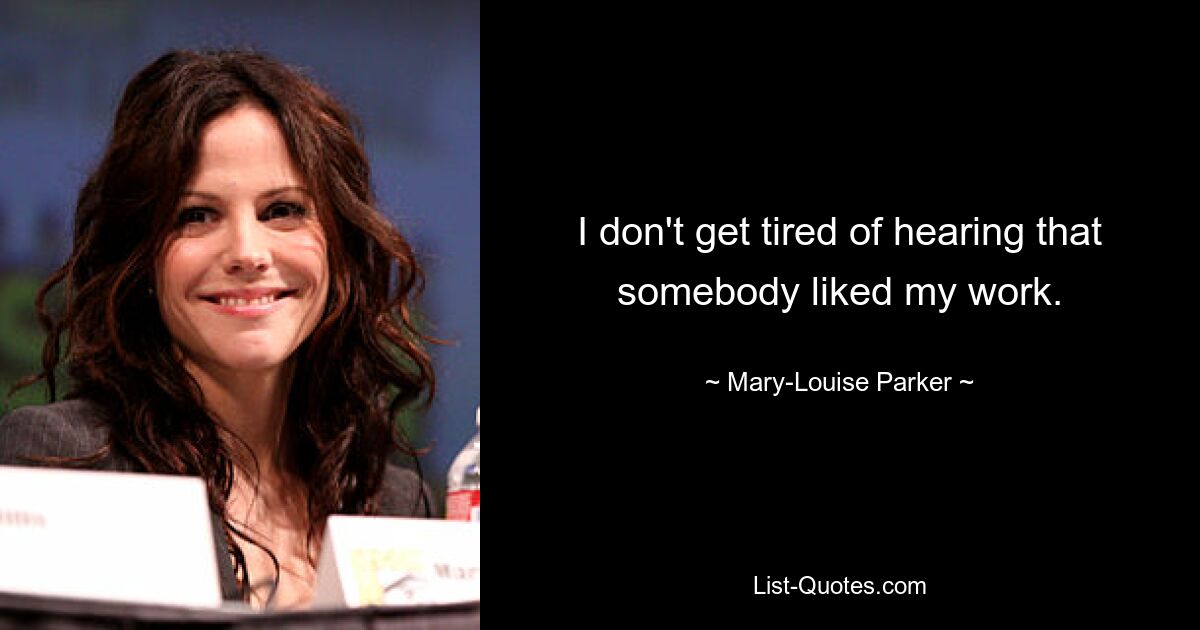 I don't get tired of hearing that somebody liked my work. — © Mary-Louise Parker