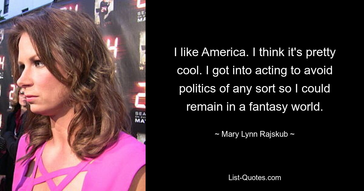 I like America. I think it's pretty cool. I got into acting to avoid politics of any sort so I could remain in a fantasy world. — © Mary Lynn Rajskub