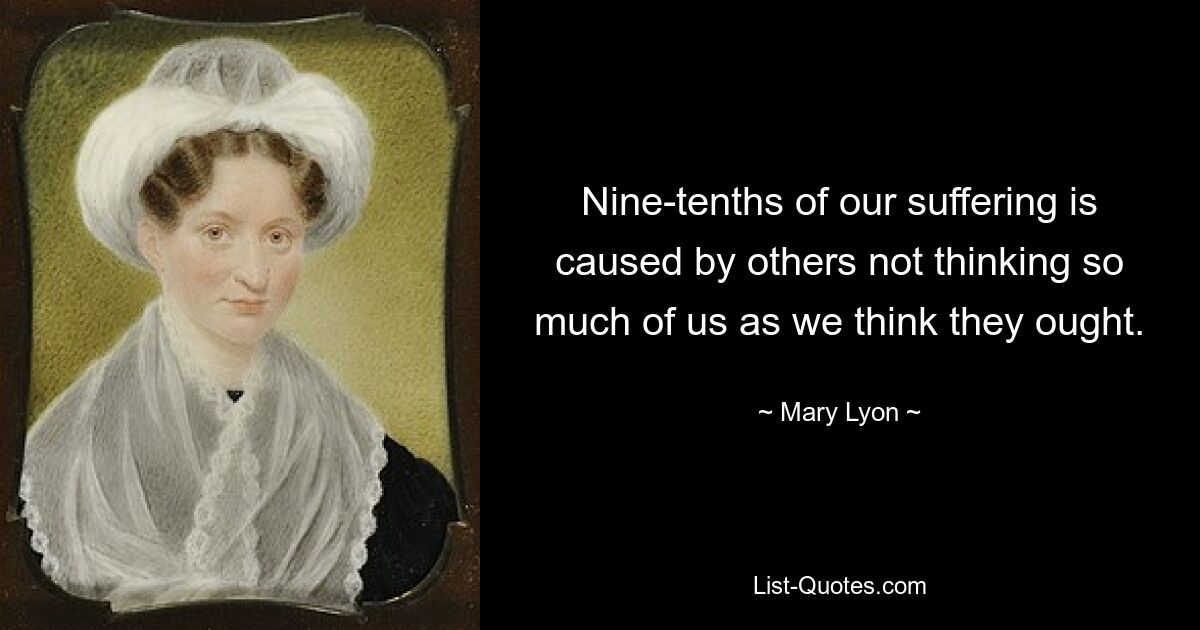 Nine-tenths of our suffering is caused by others not thinking so much of us as we think they ought. — © Mary Lyon