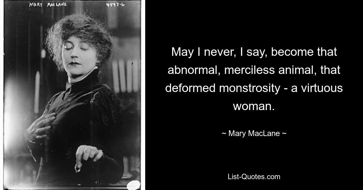 May I never, I say, become that abnormal, merciless animal, that deformed monstrosity - a virtuous woman. — © Mary MacLane