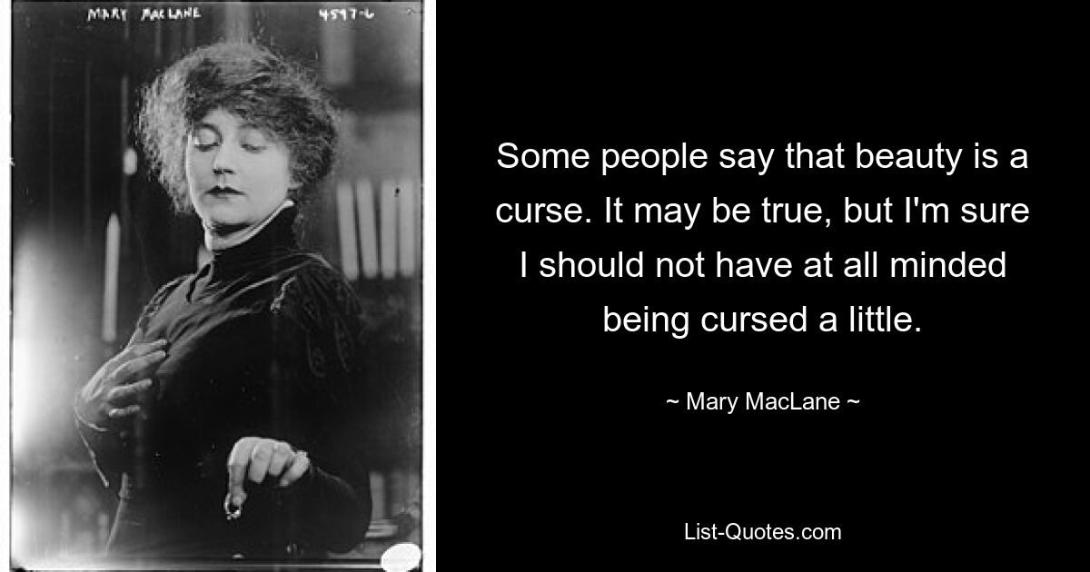 Some people say that beauty is a curse. It may be true, but I'm sure I should not have at all minded being cursed a little. — © Mary MacLane