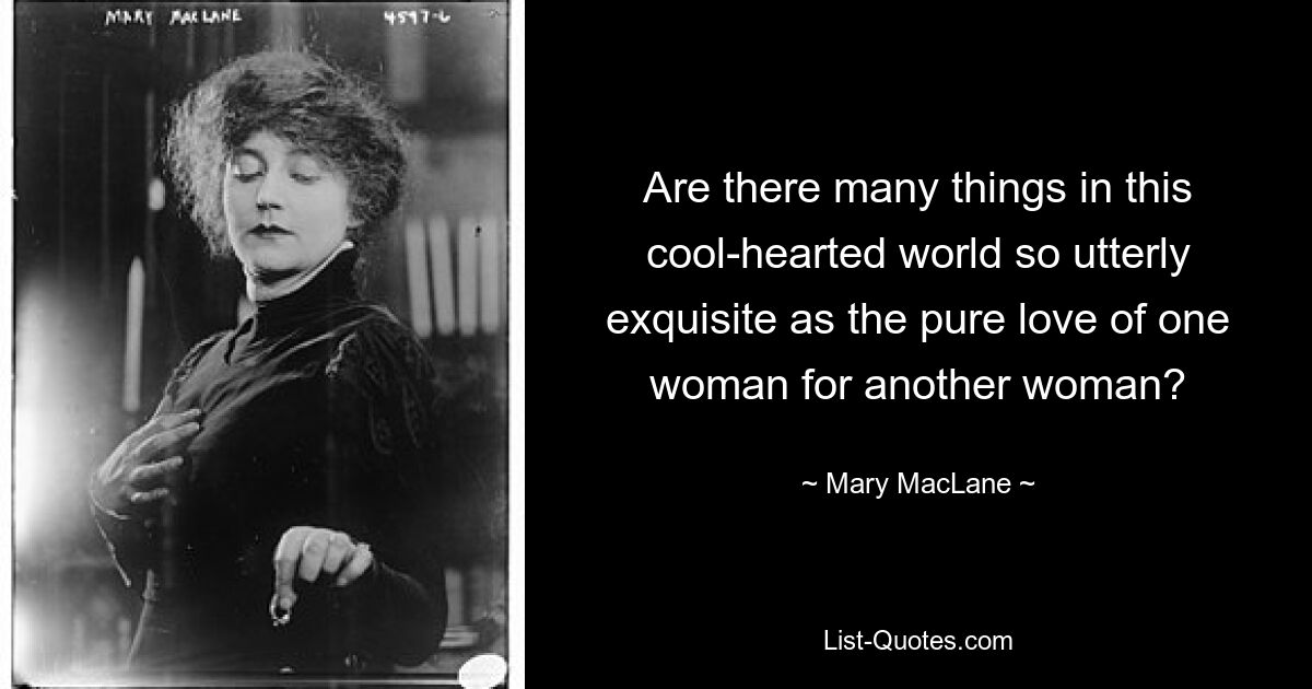 Are there many things in this cool-hearted world so utterly exquisite as the pure love of one woman for another woman? — © Mary MacLane