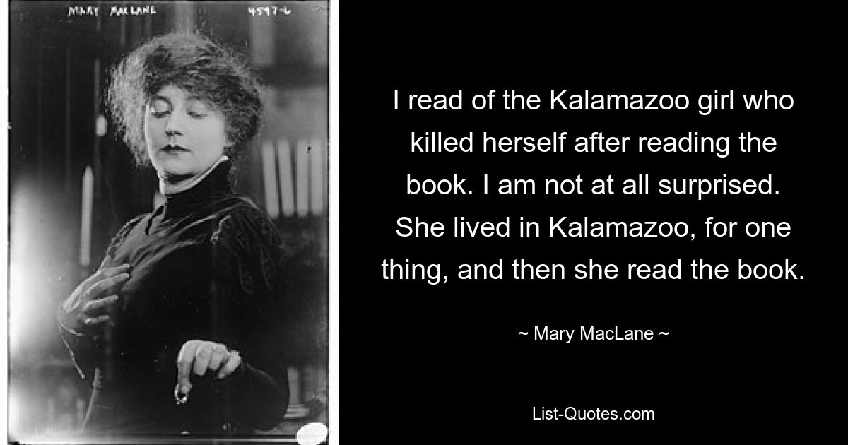 I read of the Kalamazoo girl who killed herself after reading the book. I am not at all surprised. She lived in Kalamazoo, for one thing, and then she read the book. — © Mary MacLane