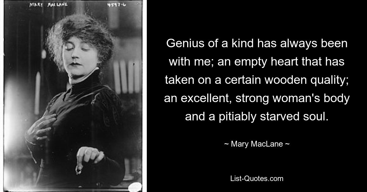 Genius of a kind has always been with me; an empty heart that has taken on a certain wooden quality; an excellent, strong woman's body and a pitiably starved soul. — © Mary MacLane