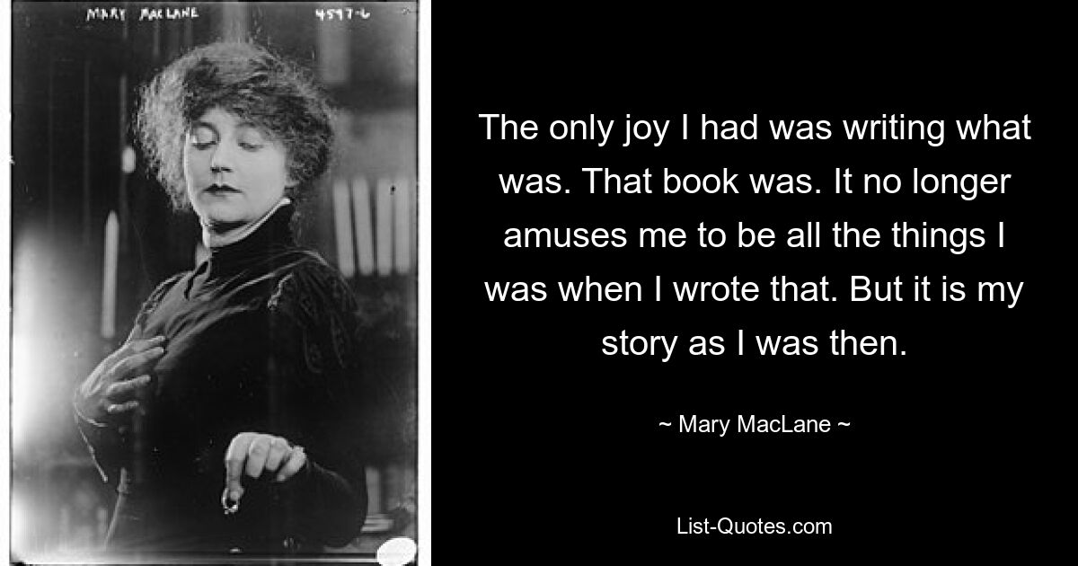 The only joy I had was writing what was. That book was. It no longer amuses me to be all the things I was when I wrote that. But it is my story as I was then. — © Mary MacLane