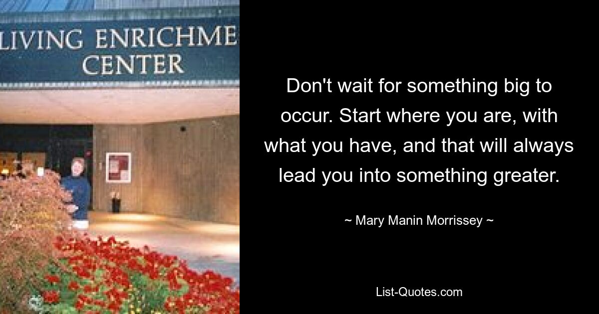 Don't wait for something big to occur. Start where you are, with what you have, and that will always lead you into something greater. — © Mary Manin Morrissey