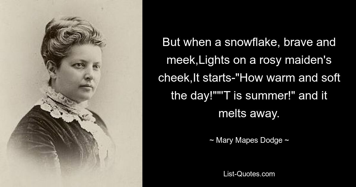 But when a snowflake, brave and meek,Lights on a rosy maiden's cheek,It starts-"How warm and soft the day!""'T is summer!" and it melts away. — © Mary Mapes Dodge