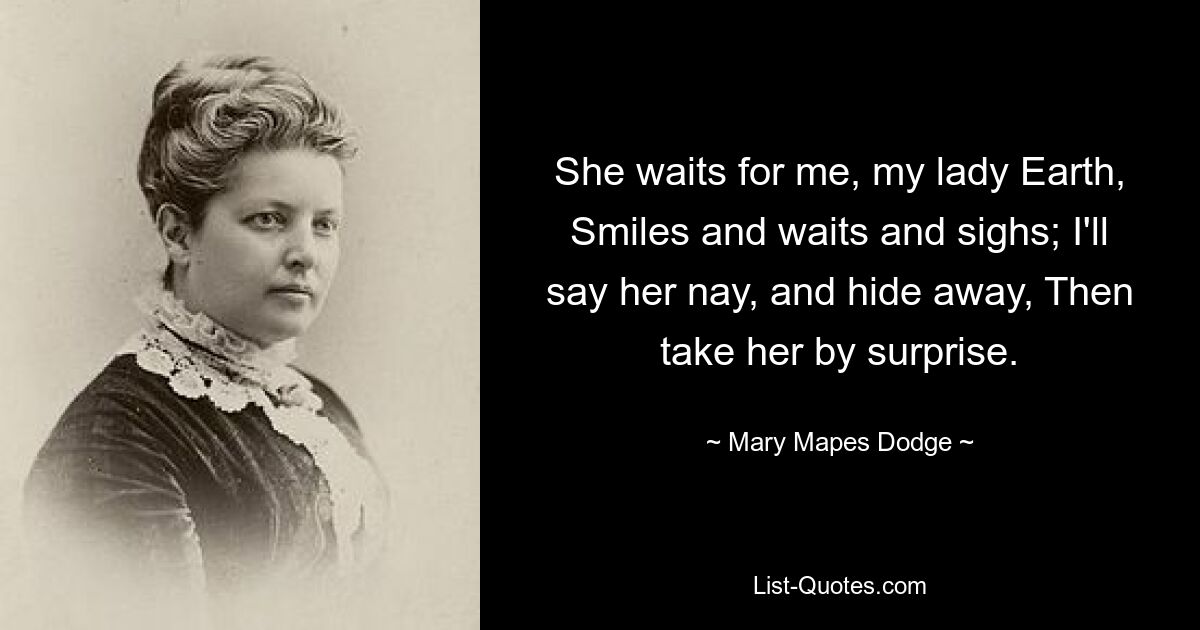 She waits for me, my lady Earth, Smiles and waits and sighs; I'll say her nay, and hide away, Then take her by surprise. — © Mary Mapes Dodge