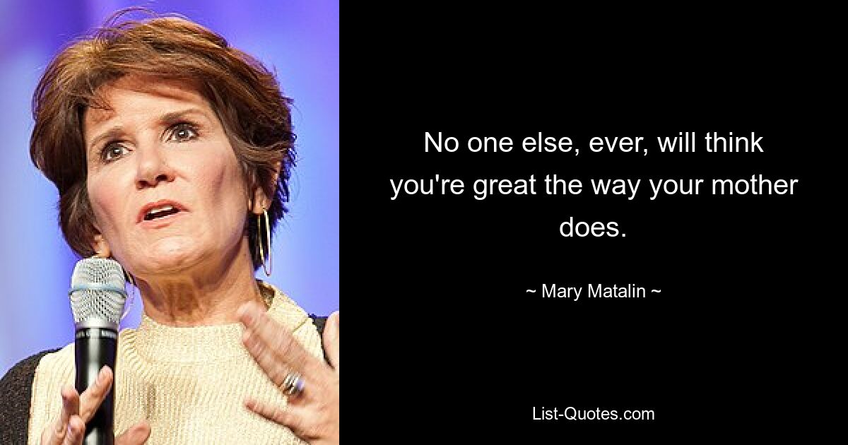 No one else, ever, will think you're great the way your mother does. — © Mary Matalin