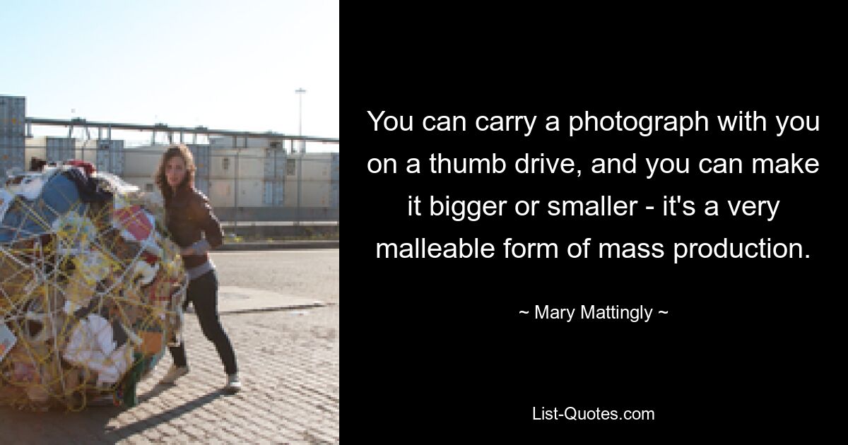 You can carry a photograph with you on a thumb drive, and you can make it bigger or smaller - it's a very malleable form of mass production. — © Mary Mattingly