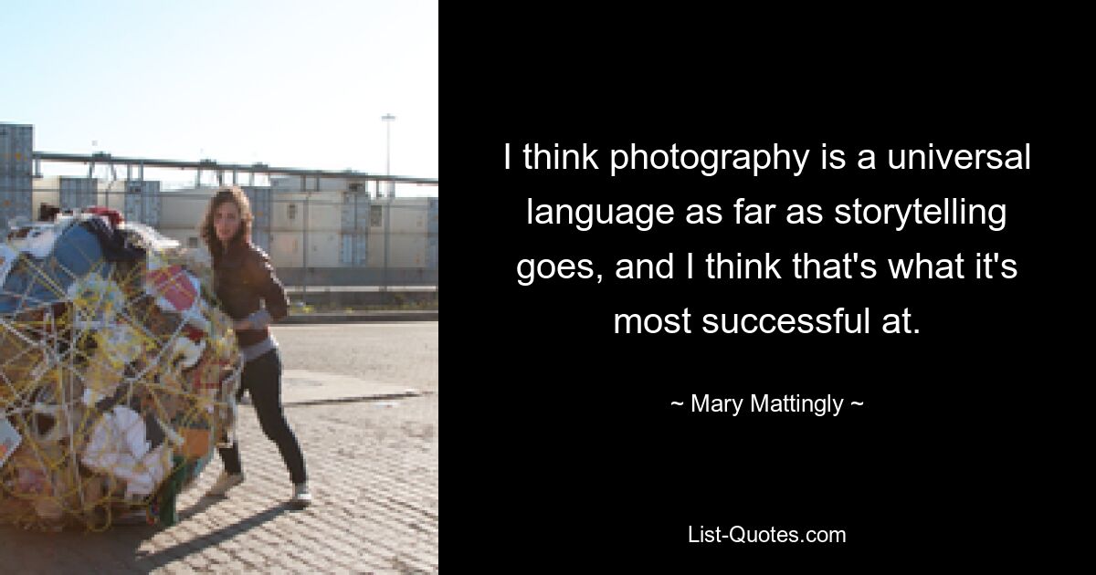 I think photography is a universal language as far as storytelling goes, and I think that's what it's most successful at. — © Mary Mattingly