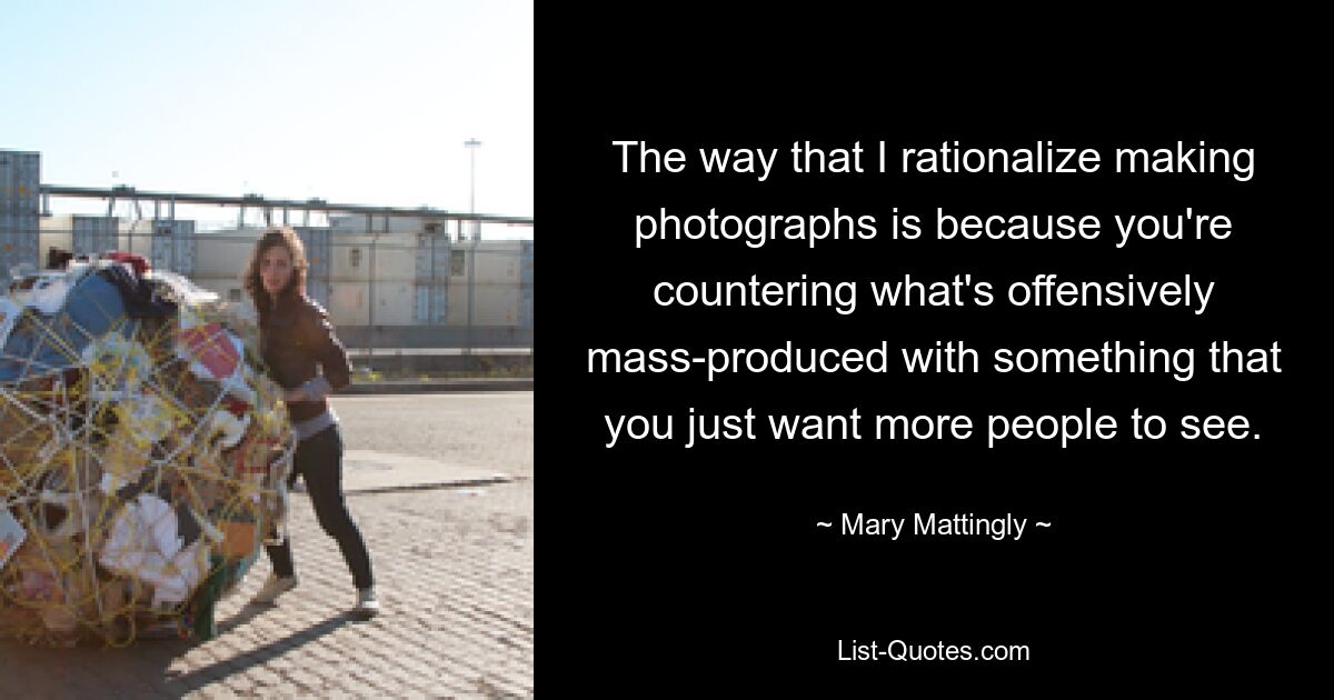 The way that I rationalize making photographs is because you're countering what's offensively mass-produced with something that you just want more people to see. — © Mary Mattingly