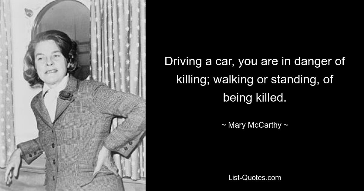 Driving a car, you are in danger of killing; walking or standing, of being killed. — © Mary McCarthy