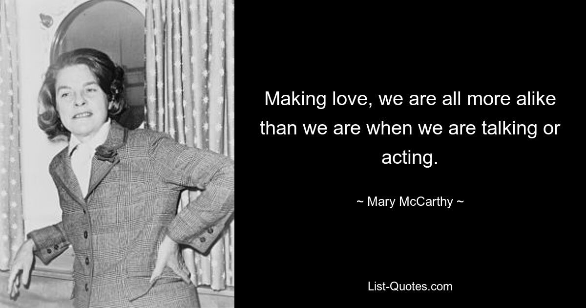 Making love, we are all more alike than we are when we are talking or acting. — © Mary McCarthy