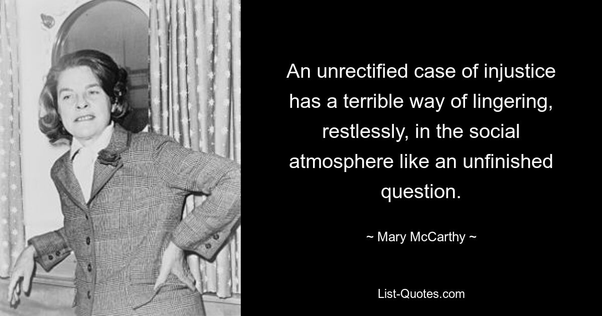 An unrectified case of injustice has a terrible way of lingering, restlessly, in the social atmosphere like an unfinished question. — © Mary McCarthy