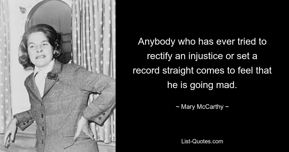 Anybody who has ever tried to rectify an injustice or set a record straight comes to feel that he is going mad. — © Mary McCarthy